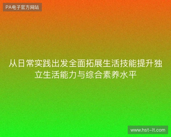 从日常实践出发全面拓展生活技能提升独立生活能力与综合素养水平 从日常实践出发全面拓展生活技能提升独立生活能力与综合素养水平