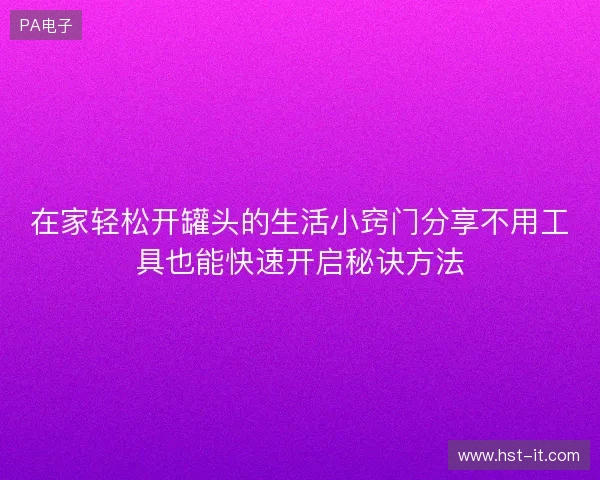 在家轻松开罐头的生活小窍门分享不用工具也能快速开启秘诀方法 在家轻松开罐头的生活小窍门分享不用工具也能快速开启秘诀方法