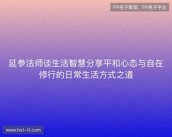 延参法师谈生活智慧分享平和心态与自在修行的日常生活方式之道 延参法师谈生活智慧分享平和心态与自在修行的日常生活方式之道